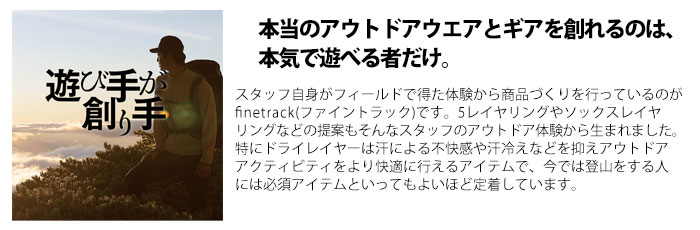 本当のアウトドアウエアとギアを創れるのは、本気で遊べる者だけ。スタッフ自身がフィールドで得た体験から商品づくりを行っているのがfinetrack(ファイントラック)です。5レイヤリングやソックスレイヤリングなどの提案もそんなスタッフのアウトドア体験から生まれました。特にドライレイヤーは汗による不快感や汗冷えなどを抑えアウトドアアクティビティをより快適に行えるアイテムで、今では登山をする人には必須アイテムといってもよいほど定着しています。